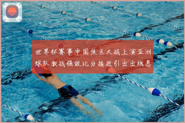 世界杯赛事中国焦点大战上演亚洲球队激战强敌比分接近引出出线悬念