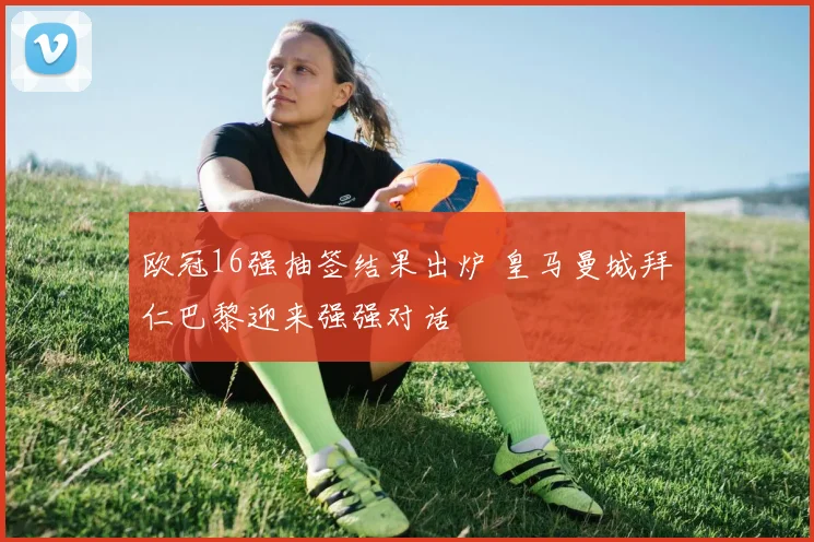 欧冠16强抽签结果出炉 皇马曼城拜仁巴黎迎来强强对话