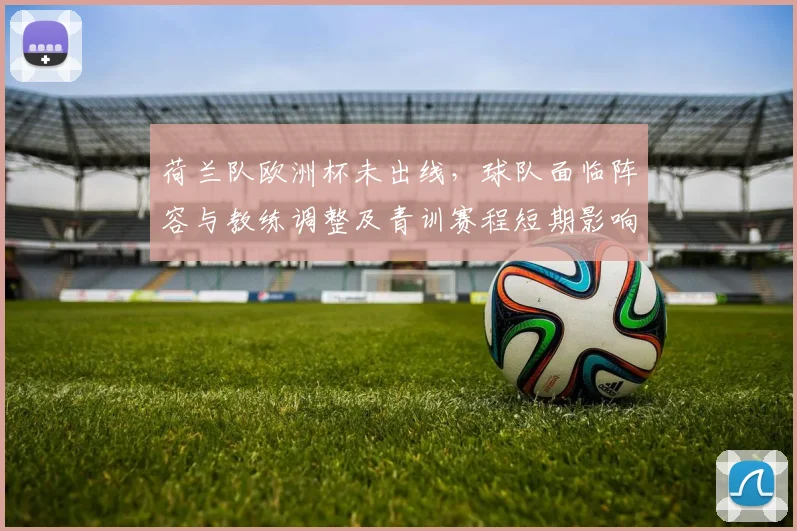 荷兰队欧洲杯未出线，球队面临阵容与教练调整及青训赛程短期影响