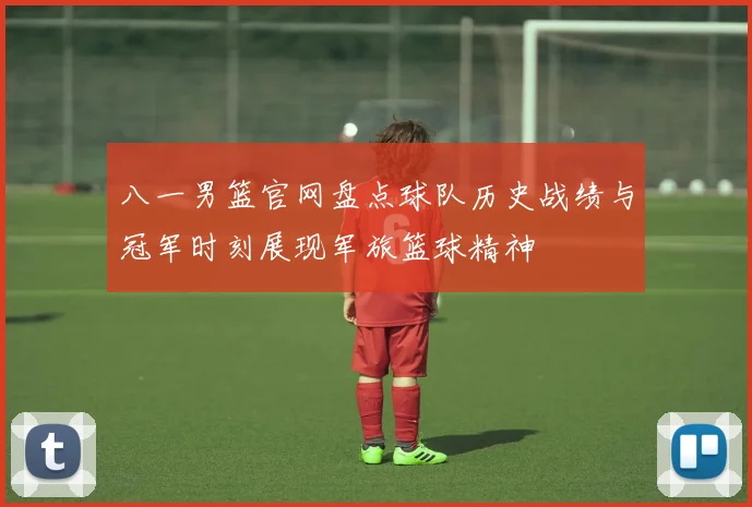 八一男篮官网盘点球队历史战绩与冠军时刻展现军旅篮球精神