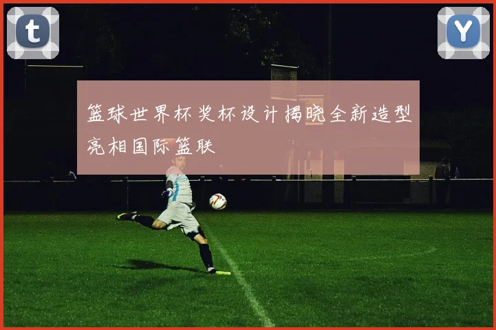 篮球世界杯奖杯设计揭晓全新造型亮相国际篮联