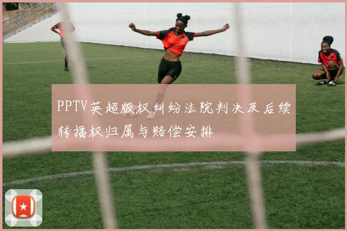 PPTV英超版权纠纷法院判决及后续转播权归属与赔偿安排