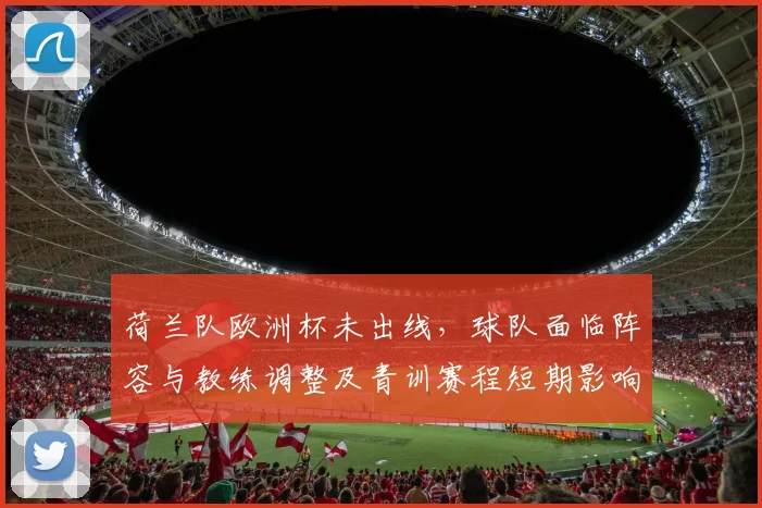 荷兰队欧洲杯未出线,球队面临阵容与教练调整及青训赛程短期影响