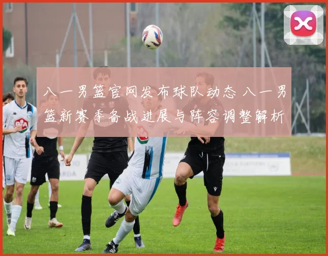 八一男篮官网发布球队动态 八一男篮新赛季备战进展与阵容调整解析