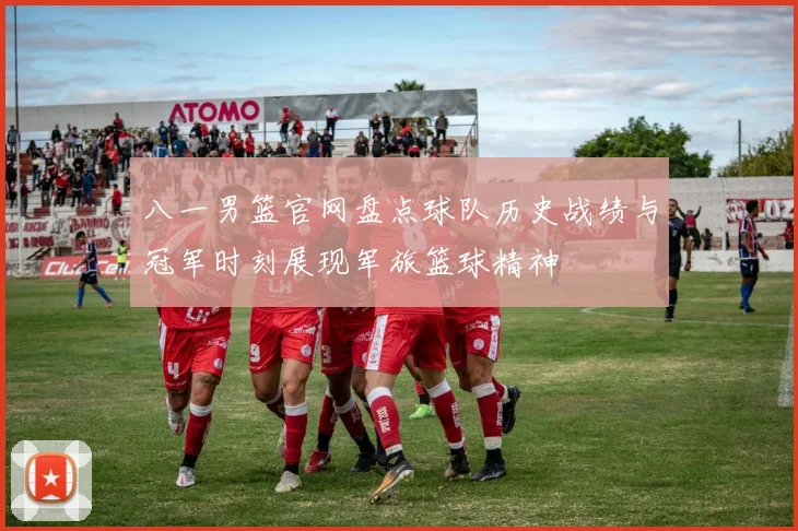 八一男篮官网盘点球队历史战绩与冠军时刻展现军旅篮球精神
