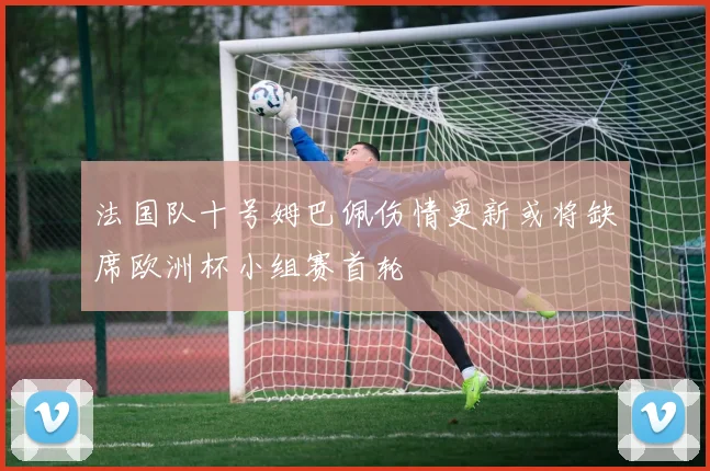 法国队十号姆巴佩伤情更新或将缺席欧洲杯小组赛首轮