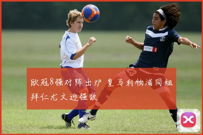 欧冠8强对阵出炉 皇马利物浦同组拜仁尤文迎强敌