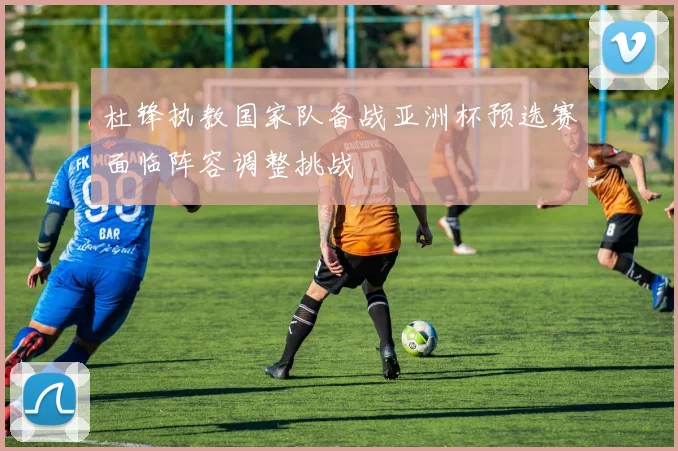 杜锋执教国家队备战亚洲杯预选赛面临阵容调整挑战