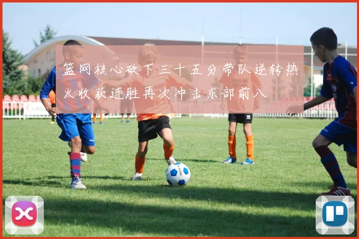 篮网核心砍下三十五分带队逆转热火收获连胜再次冲击东部前八