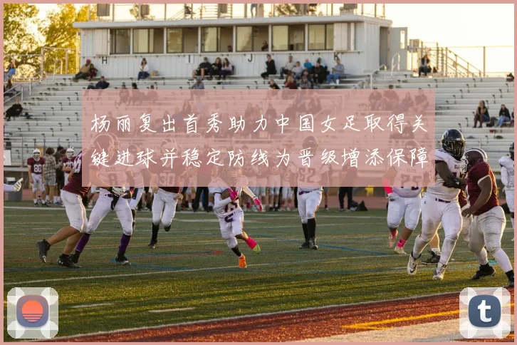 杨丽复出首秀助力中国女足取得关键进球并稳定防线为晋级增添保障