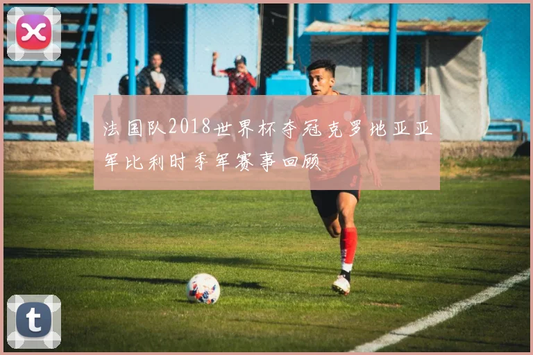 法国队2018世界杯夺冠克罗地亚亚军比利时季军赛事回顾