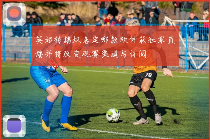 英超转播权落定哪款软件获独家直播并将改变观赛渠道与订阅