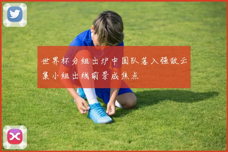 世界杯分组出炉中国队落入强敌云集小组出线前景成焦点