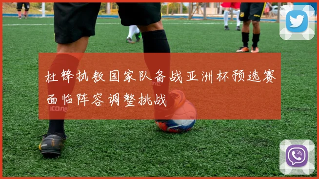 杜锋执教国家队备战亚洲杯预选赛面临阵容调整挑战