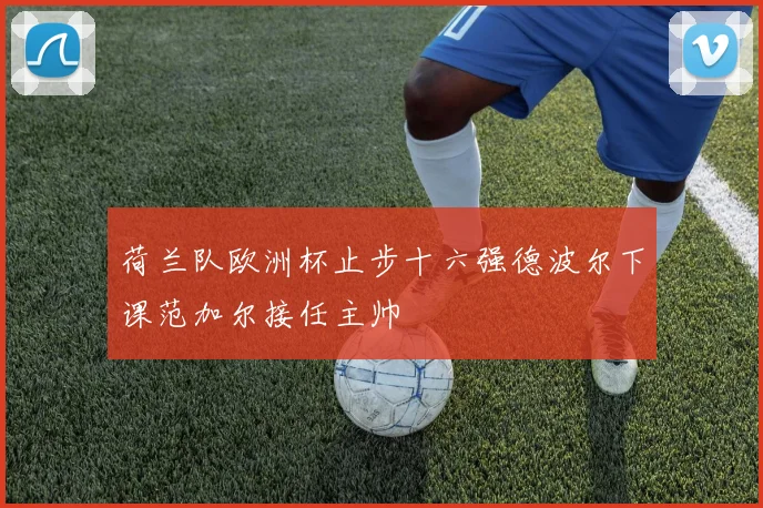 荷兰队欧洲杯止步十六强德波尔下课范加尔接任主帅