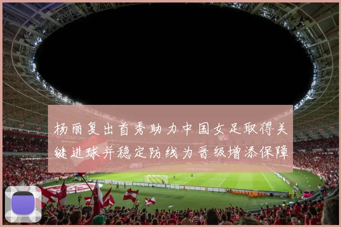 杨丽复出首秀助力中国女足取得关键进球并稳定防线为晋级增添保障