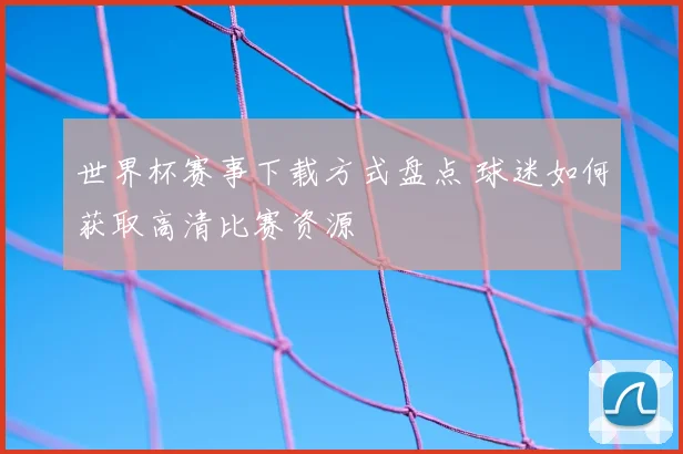 世界杯赛事下载方式盘点 球迷如何获取高清比赛资源