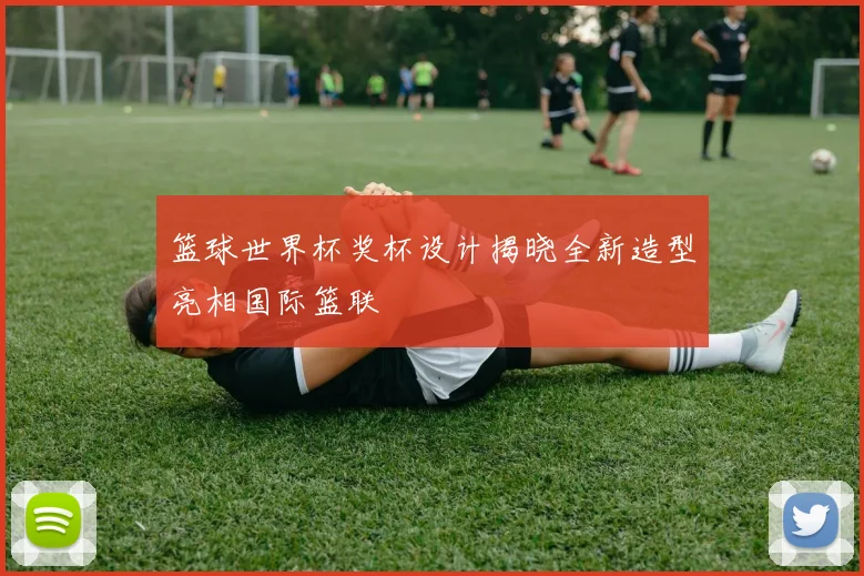 篮球世界杯奖杯设计揭晓全新造型亮相国际篮联