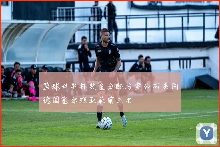 篮球世界杯奖金分配方案公布美国德国塞尔维亚获前三名