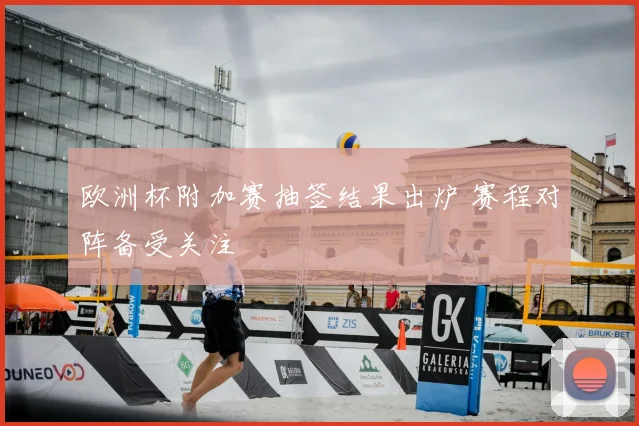欧洲杯附加赛抽签结果出炉 赛程对阵备受关注
