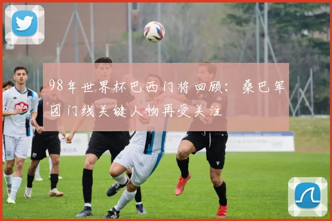 98年世界杯巴西门将回顾:桑巴军团门线关键人物再受关注