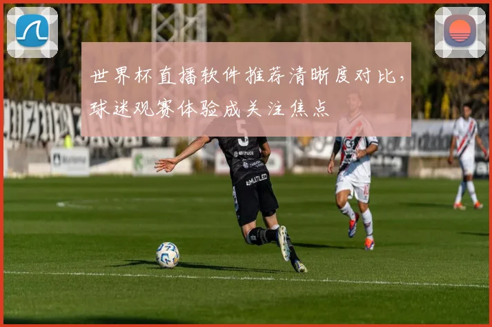 世界杯直播软件推荐清晰度对比,球迷观赛体验成关注焦点